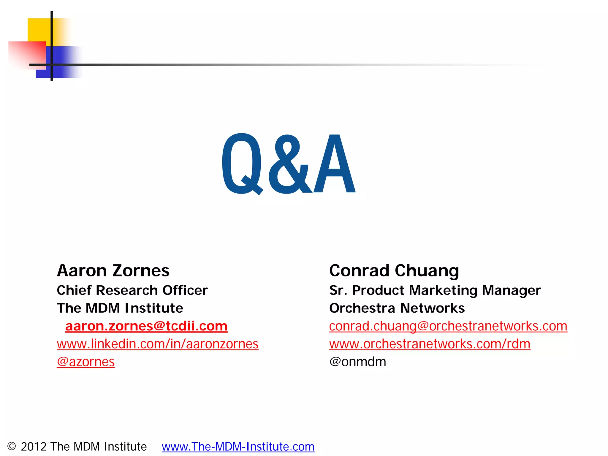 Q&A
        Aaron Zornes                                   Conrad Chuang
        Chief Research Officer                         Sr. Product Marketing Manager
        The MDM Institute                              Orchestra Networks
         aaron.zornes@tcdii.com                        conrad.chuang@orchestranetworks.com
        www.linkedin.com/in/aaronzornes                www.orchestranetworks.com/rdm
        @azornes                                       @onmdm




© 2012 The MDM Institute   www.The-MDM-Institute.com
 