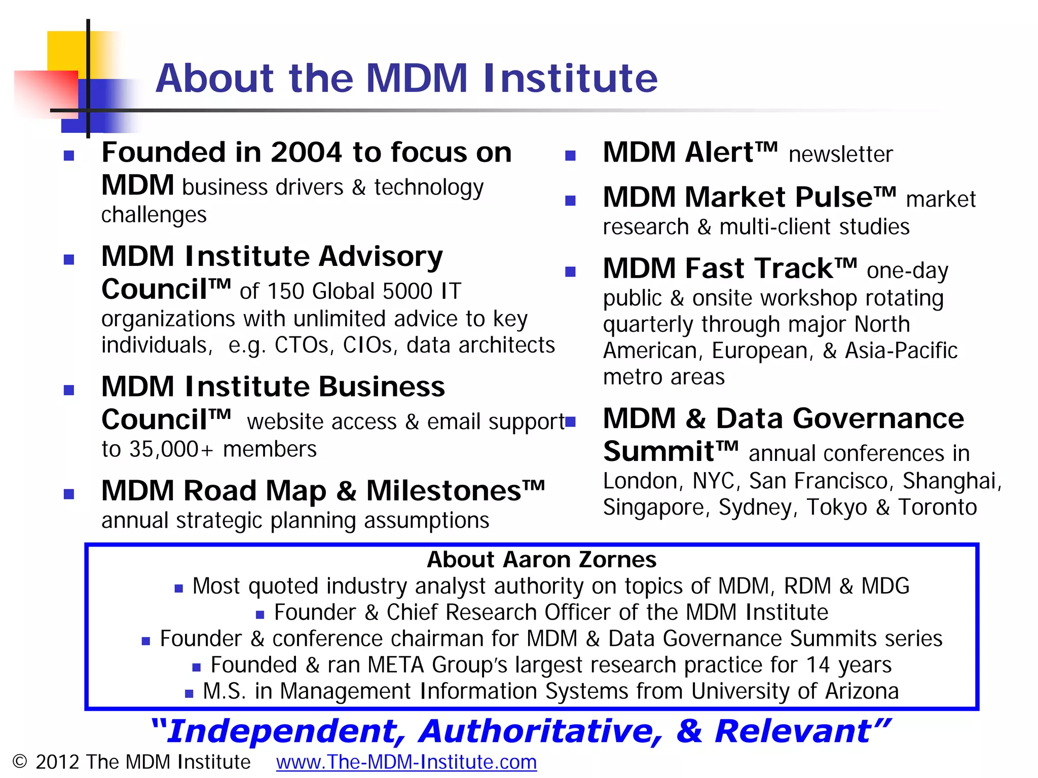 About the MDM Institute
        Founded in 2004 to focus on                        MDM Alert™        newsletter
         MDM business drivers & technology                  MDM Market Pulse™ market
         challenges
                                                             research & multi-client studies
        MDM Institute Advisory                             MDM Fast Track™ one-day
         Council™ of 150 Global 5000 IT                      public & onsite workshop rotating
         organizations with unlimited advice to key          quarterly through major North
         individuals, e.g. CTOs, CIOs, data architects       American, European, & Asia-Pacific
                                                             metro areas
        MDM Institute Business
         Council™ website access & email support MDM & Data Governance
         to 35,000+ members                       Summit™ annual conferences in
                                                  London, NYC, San Francisco, Shanghai,
        MDM Road Map & Milestones™               Singapore, Sydney, Tokyo & Toronto
         annual strategic planning assumptions
                                          About Aaron Zornes
                   Most quoted industry analyst authority on topics of MDM, RDM & MDG
                           Founder & Chief Research Officer of the MDM Institute
                Founder & conference chairman for MDM & Data Governance Summits series
                     Founded & ran META Group’s largest research practice for 14 years
                    M.S. in Management Information Systems from University of Arizona


             “Independent, Authoritative, & Relevant”
© 2012 The MDM Institute   www.The-MDM-Institute.com
 
