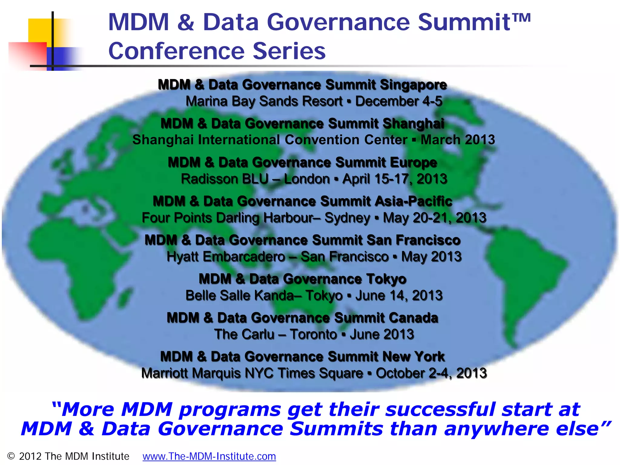 MDM & Data Governance Summit™
                   Conference Series
                              MDM & Data Governance Summit Singapore
                                 Marina Bay Sands Resort ▪ December 4-5
                              MDM & Data Governance Summit Shanghai
                           Shanghai International Convention Center ▪ March 2013
                                MDM & Data Governance Summit Europe
                                 Radisson BLU – London ▪ April 15-17, 2013
                             MDM & Data Governance Summit Asia-Pacific
                            Four Points Darling Harbour– Sydney ▪ May 20-21, 2013
                            MDM & Data Governance Summit San Francisco
                              Hyatt Embarcadero – San Francisco ▪ May 2013
                                     MDM & Data Governance Tokyo
                                   Belle Salle Kanda– Tokyo ▪ June 14, 2013
                                MDM & Data Governance Summit Canada
                                     The Carlu – Toronto ▪ June 2013
                              MDM & Data Governance Summit New York
                            Marriott Marquis NYC Times Square ▪ October 2-4, 2013

    “More MDM programs get their successful start at
  MDM & Data Governance Summits than anywhere else”
© 2012 The MDM Institute    www.The-MDM-Institute.com
 