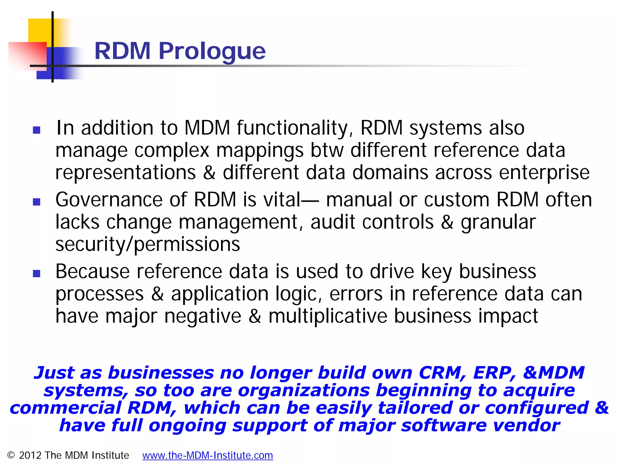 RDM Prologue


        In addition to MDM functionality, RDM systems also
         manage complex mappings btw different reference data
         representations & different data domains across enterprise
        Governance of RDM is vital— manual or custom RDM often
         lacks change management, audit controls & granular
         security/permissions
        Because reference data is used to drive key business
         processes & application logic, errors in reference data can
         have major negative & multiplicative business impact

  Just as businesses no longer build own CRM, ERP, &MDM
   systems, so too are organizations beginning to acquire
commercial RDM, which can be easily tailored or configured &
    have full ongoing support of major software vendor
© 2012 The MDM Institute   www.the-MDM-Institute.com
 
