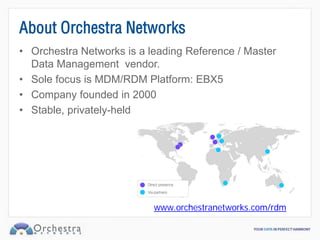 About Orchestra Networks
• Orchestra Networks is a leading Reference / Master
  Data Management vendor.
• Sole focus is MDM/RDM Platform: EBX5
• Company founded in 2000
• Stable, privately-held




                           www.orchestranetworks.com/rdm
 