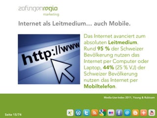Internet als Leitmedium… auch Mobile.

                             Das Internet avanciert zum
                             absoluten Leitmedium.
                             Rund 95 % der Schweizer
                             Bevölkerung nutzen das
                             Internet per Computer oder
                             Laptop, 44% (25 % VJ) der
                             Schweizer Bevölkerung
                             nutzen das Internet per
                             Mobiltelefon.
                                     Media-Use-Index 2011, Young & Rubicam




Seite 15/74
 