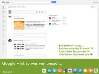 - Erlebniswelt? Na ja…
                            - Reichweite in der Schweiz???
                            - Zusätzliche Ressourcen für
                              «ähnliches» Netzwerk wie FB


Google + ist so was von uncool…

Seite 23/74
 
