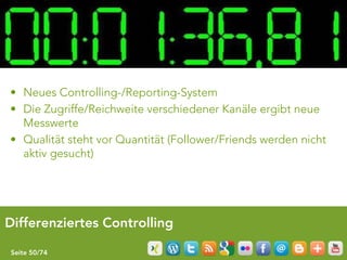 • Neues Controlling-/Reporting-System
• Die Zugriffe/Reichweite verschiedener Kanäle ergibt neue
  Messwerte
• Qualität steht vor Quantität (Follower/Friends werden nicht
  aktiv gesucht)




Differenziertes Controlling

Seite 50/74
 