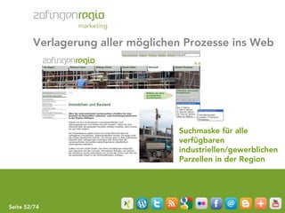Verlagerung aller möglichen Prozesse ins Web




                                  Suchmaske für alle
                                  verfügbaren
                                  industriellen/gewerblichen
                                  Parzellen in der Region




Seite 52/74
 