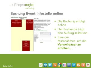 Buchung Event-Infostelle online

                                 • Die Buchung erfolgt
                                   online
                                 • Der Buchende trägt
                                   den Auftrag selbst ein
                                 • Eine der
                                   Massnahmen, um die
                                   Verweildauer zu
                                   erhöhen…




Seite 56/74
 