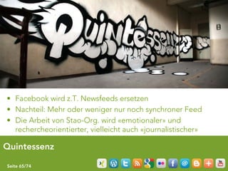 • Facebook wird z.T. Newsfeeds ersetzen
• Nachteil: Mehr oder weniger nur noch synchroner Feed
• Die Arbeit von Stao-Org. wird «emotionaler» und
  rechercheorientierter, vielleicht auch «journalistischer»

Quintessenz

Seite 65/74
 