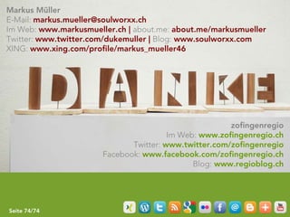 Markus Müller
E-Mail: markus.mueller@soulworxx.ch
Im Web: www.markusmueller.ch | about.me: about.me/markusmueller
Twitter: www.twitter.com/dukemuller | Blog: www.soulworxx.com
XING: www.xing.com/profile/markus_mueller46




                                                       zofingenregio
                                        Im Web: www.zofingenregio.ch
                              Twitter: www.twitter.com/zofingenregio
                       Facebook: www.facebook.com/zofingenregio.ch
                                              Blog: www.regioblog.ch




Seite 74/74
 