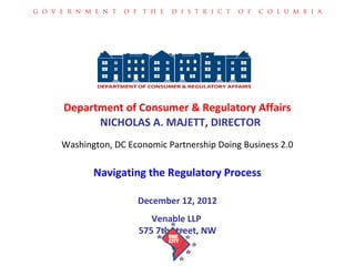 G O V E R N M E N T   O F T H E   D I S T R I C T   O F   C O L U M B I A




       Department of Consumer & Regulatory Affairs
             NICHOLAS A. MAJETT, DIRECTOR
      Washington, DC Economic Partnership Doing Business 2.0

             Navigating the Regulatory Process

                         December 12, 2012
                            Venable LLP
                         575 7th street, NW
 