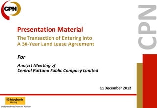 Presentation Material
               The Transaction of Entering into
               A 30-Year Land Lease Agreement

               For
               Analyst Meeting of
               Central Pattana Public Company Limited


                                                        11 December 2012



Independent Financial Advisor
 