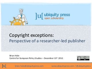 Copyright exceptions:
Perspective of a researcher-led publisher


Brian Hole
Centre for European Policy Studies – December 13th 2012


     brian.hole@ubiquitypress.com          www.ubiquitypress.com / @ubiquitypress
 