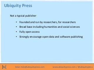 Ubiquity Press

  Not a typical publisher

       • Founded and run by researchers, for researchers
       • Broad base including humanities and social sciences
       • Fully open access
       • Strongly encourage open data and software publishing




      brian.hole@ubiquitypress.com   www.ubiquitypress.com / @ubiquitypress
 