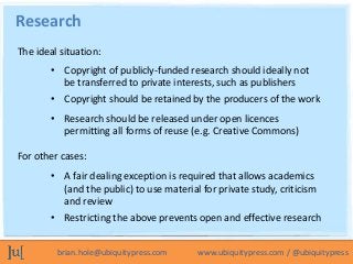 Research
The ideal situation:
        • Copyright of publicly-funded research should ideally not
          be transferred to private interests, such as publishers
        • Copyright should be retained by the producers of the work
        • Research should be released under open licences
          permitting all forms of reuse (e.g. Creative Commons)

For other cases:
        • A fair dealing exception is required that allows academics
          (and the public) to use material for private study, criticism
          and review
        • Restricting the above prevents open and effective research


         brian.hole@ubiquitypress.com     www.ubiquitypress.com / @ubiquitypress
 
