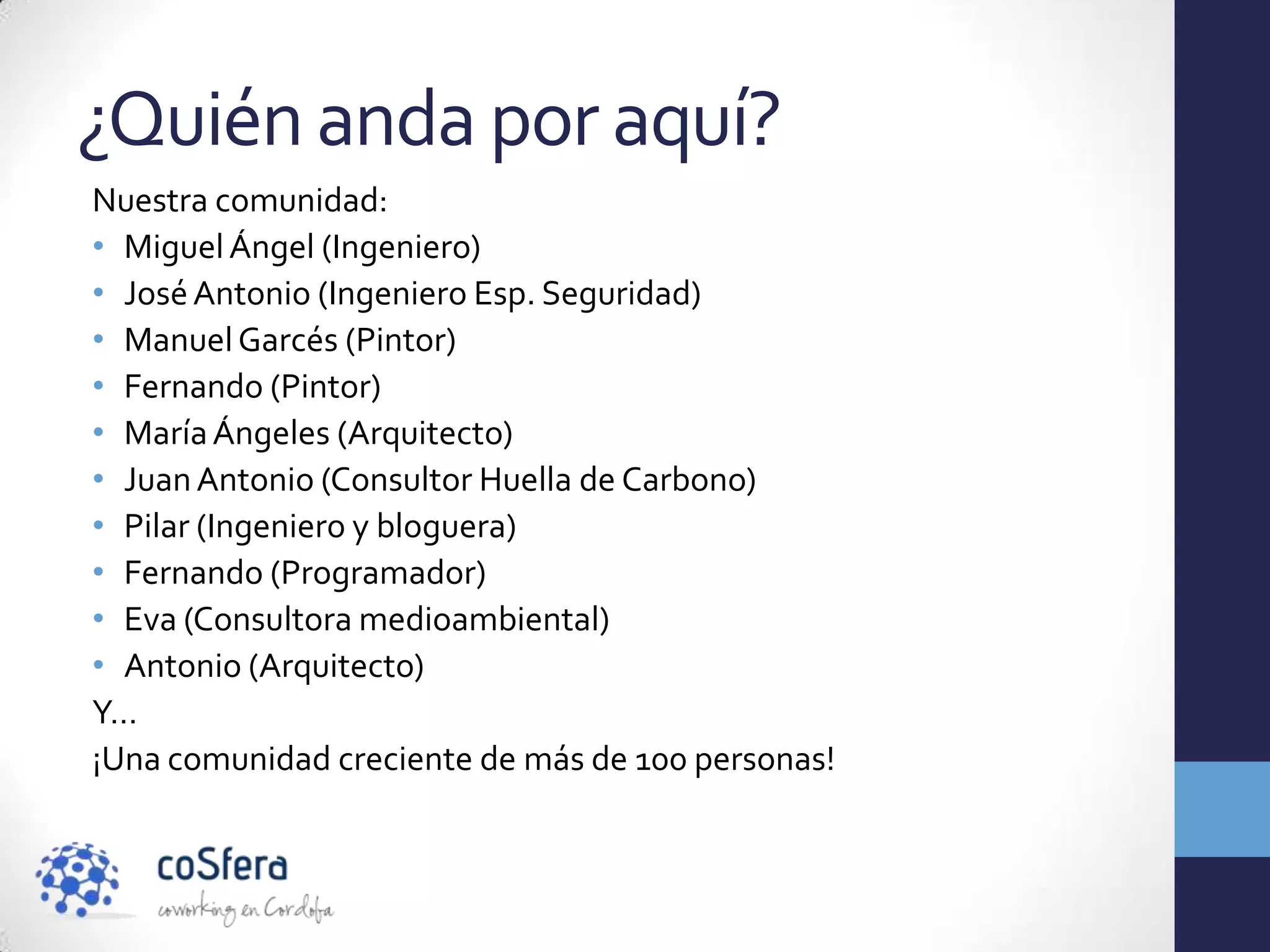 ¿Quién anda por aquí?
Nuestra comunidad:
• Miguel Ángel (Ingeniero)
• José Antonio (Ingeniero Esp. Seguridad)
• Manuel Garcés (Pintor)
• Fernando (Pintor)
• María Ángeles (Arquitecto)
• Juan Antonio (Consultor Huella de Carbono)
• Pilar (Ingeniero y bloguera)
• Fernando (Programador)
• Eva (Consultora medioambiental)
• Antonio (Arquitecto)
Y…
¡Una comunidad creciente de más de 100 personas!
 