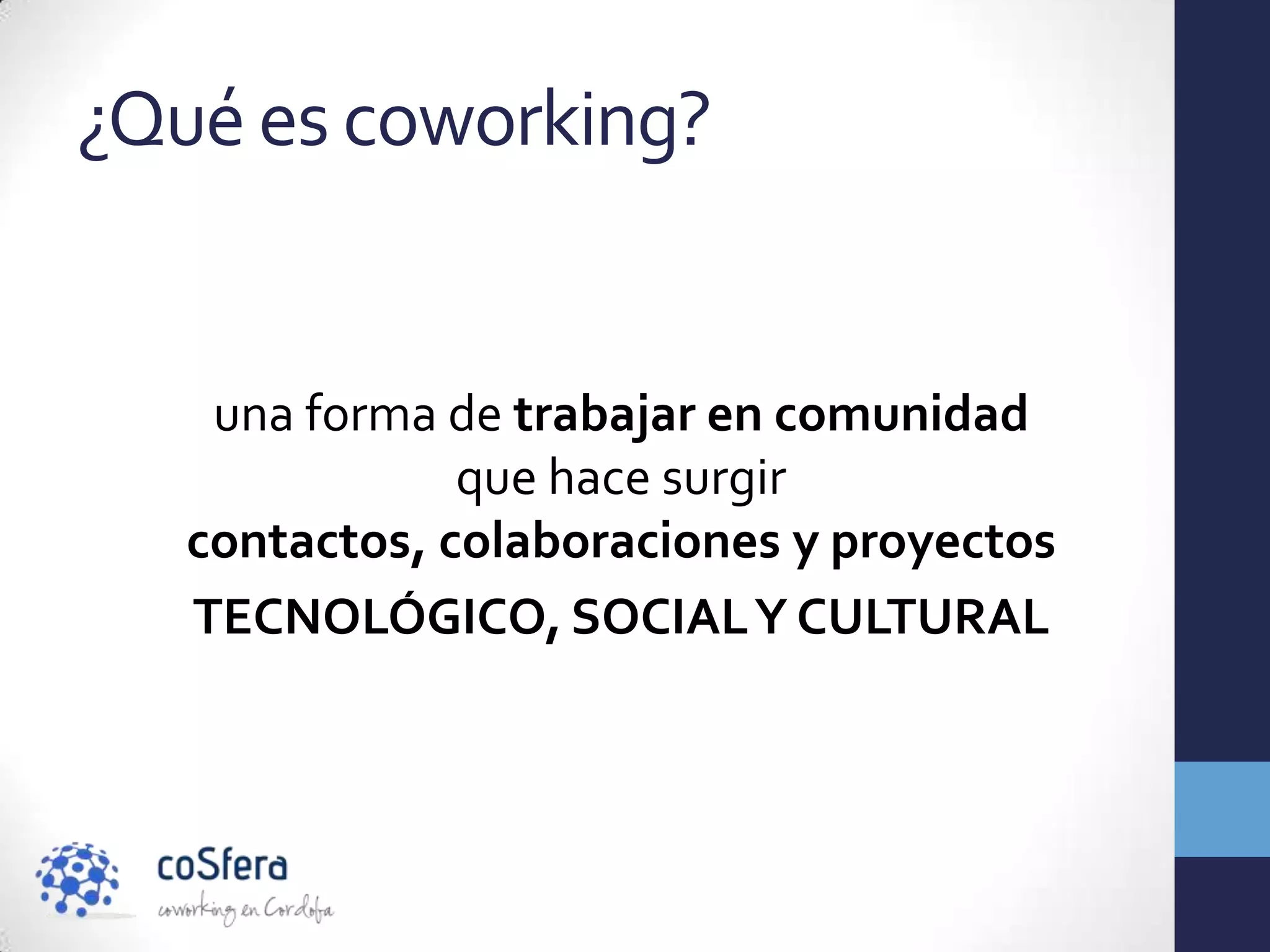 ¿Qué es coworking?


    una forma de trabajar en comunidad
               que hace surgir
   contactos, colaboraciones y proyectos
   TECNOLÓGICO, SOCIAL Y CULTURAL
 