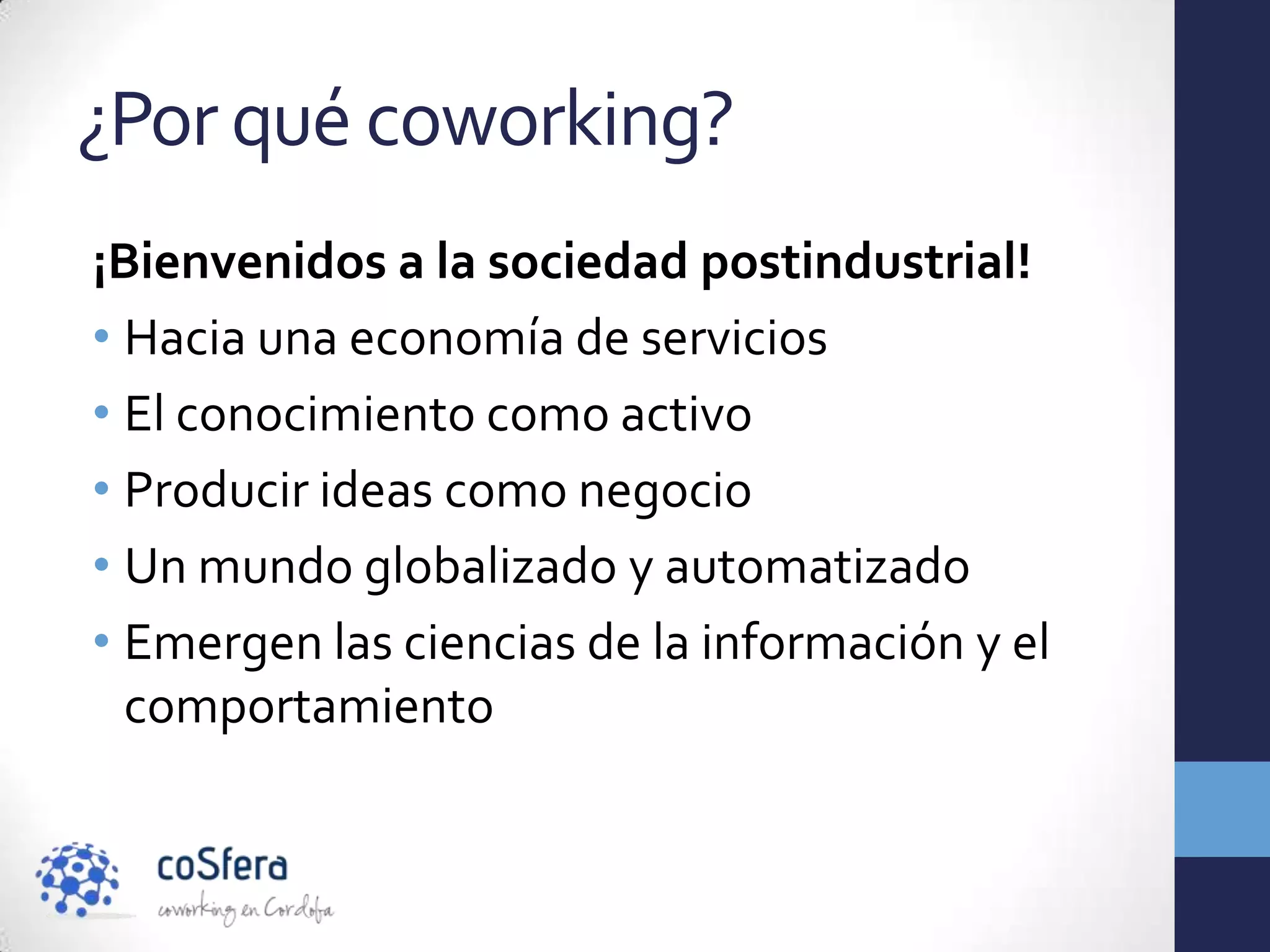 ¿Por qué coworking?
¡Bienvenidos a la sociedad postindustrial!
• Hacia una economía de servicios
• El conocimiento como activo
• Producir ideas como negocio
• Un mundo globalizado y automatizado
• Emergen las ciencias de la información y el
  comportamiento
 