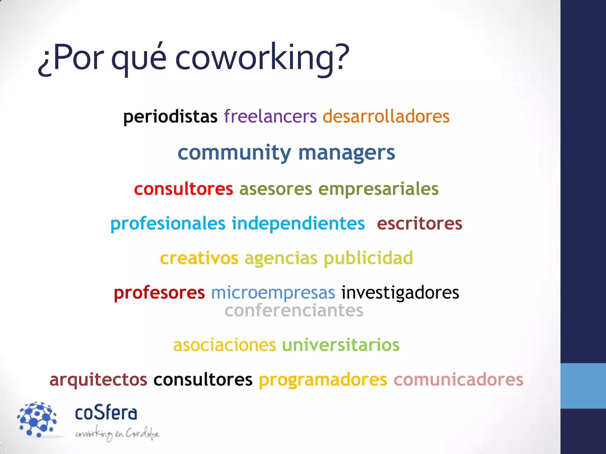 ¿Por qué coworking?
       periodistas freelancers desarrolladores

             community managers
         consultores asesores empresariales
      profesionales independientes escritores
           creativos agencias publicidad
      profesores microempresas investigadores
                  conferenciantes
             asociaciones universitarios
arquitectos consultores programadores comunicadores
 