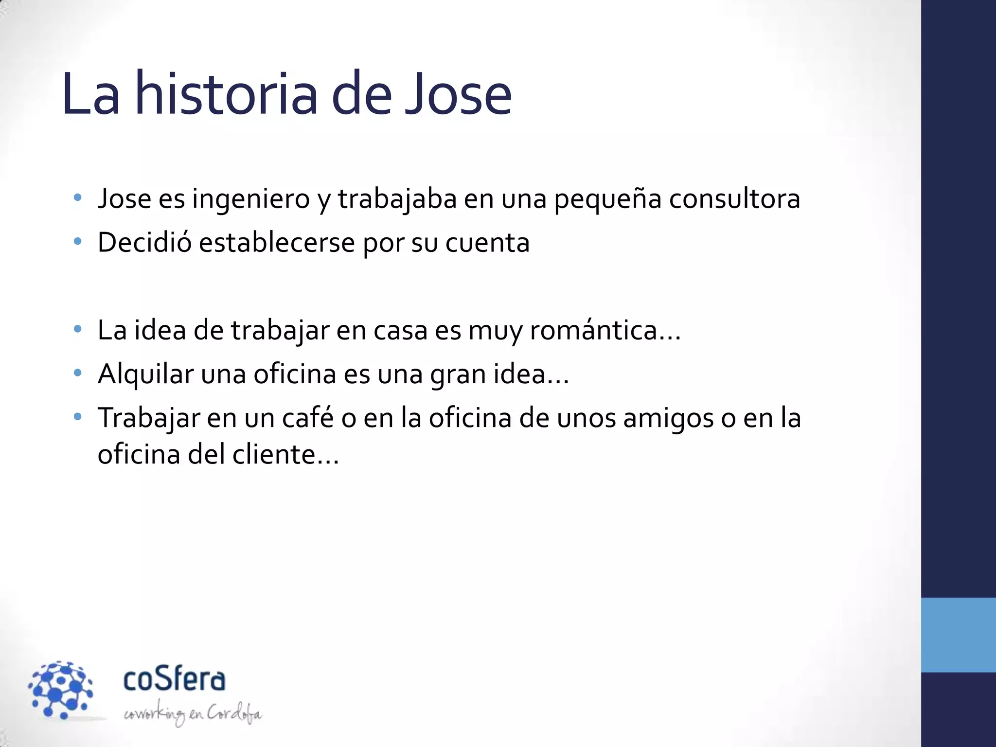 La historia de Jose
• Jose es ingeniero y trabajaba en una pequeña consultora
• Decidió establecerse por su cuenta

• La idea de trabajar en casa es muy romántica…
• Alquilar una oficina es una gran idea…
• Trabajar en un café o en la oficina de unos amigos o en la
  oficina del cliente…
 