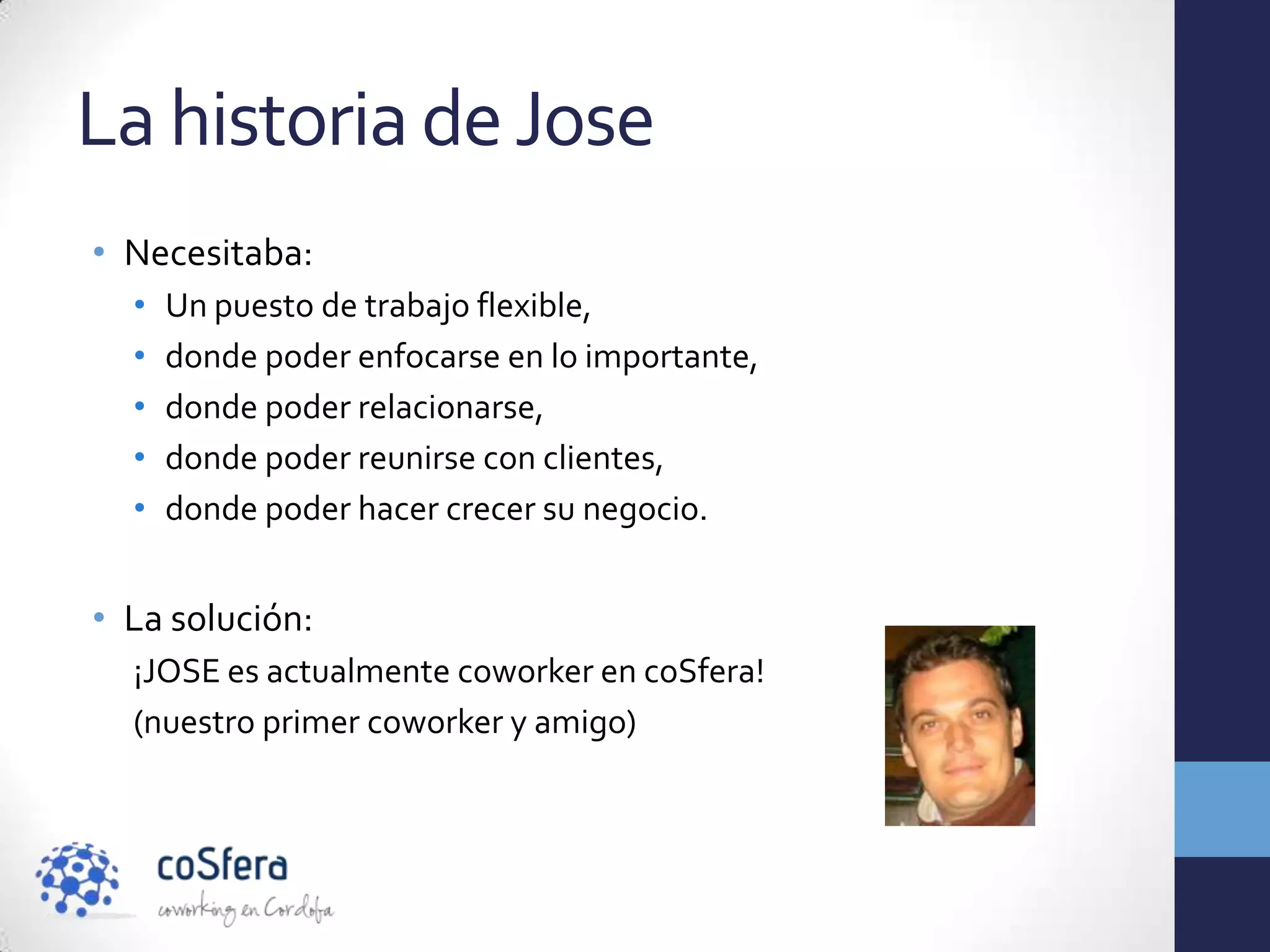 La historia de Jose
• Necesitaba:
  •   Un puesto de trabajo flexible,
  •   donde poder enfocarse en lo importante,
  •   donde poder relacionarse,
  •   donde poder reunirse con clientes,
  •   donde poder hacer crecer su negocio.


• La solución:
  ¡JOSE es actualmente coworker en coSfera!
  (nuestro primer coworker y amigo)
 