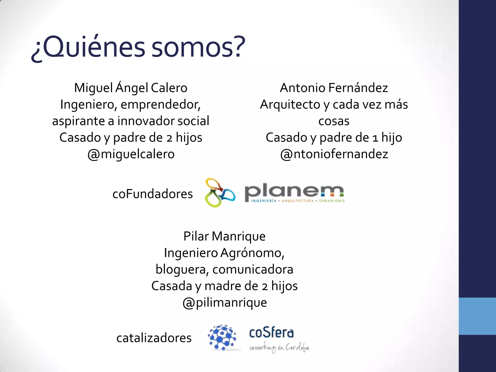 ¿Quiénes somos?
     Miguel Ángel Calero               Antonio Fernández
  Ingeniero, emprendedor,           Arquitecto y cada vez más
 aspirante a innovador social                 cosas
  Casado y padre de 2 hijos          Casado y padre de 1 hijo
       @miguelcalero                   @ntoniofernandez

           coFundadores


                       Pilar Manrique
                    Ingeniero Agrónomo,
                   bloguera, comunicadora
                  Casada y madre de 2 hijos
                       @pilimanrique

            catalizadores
 
