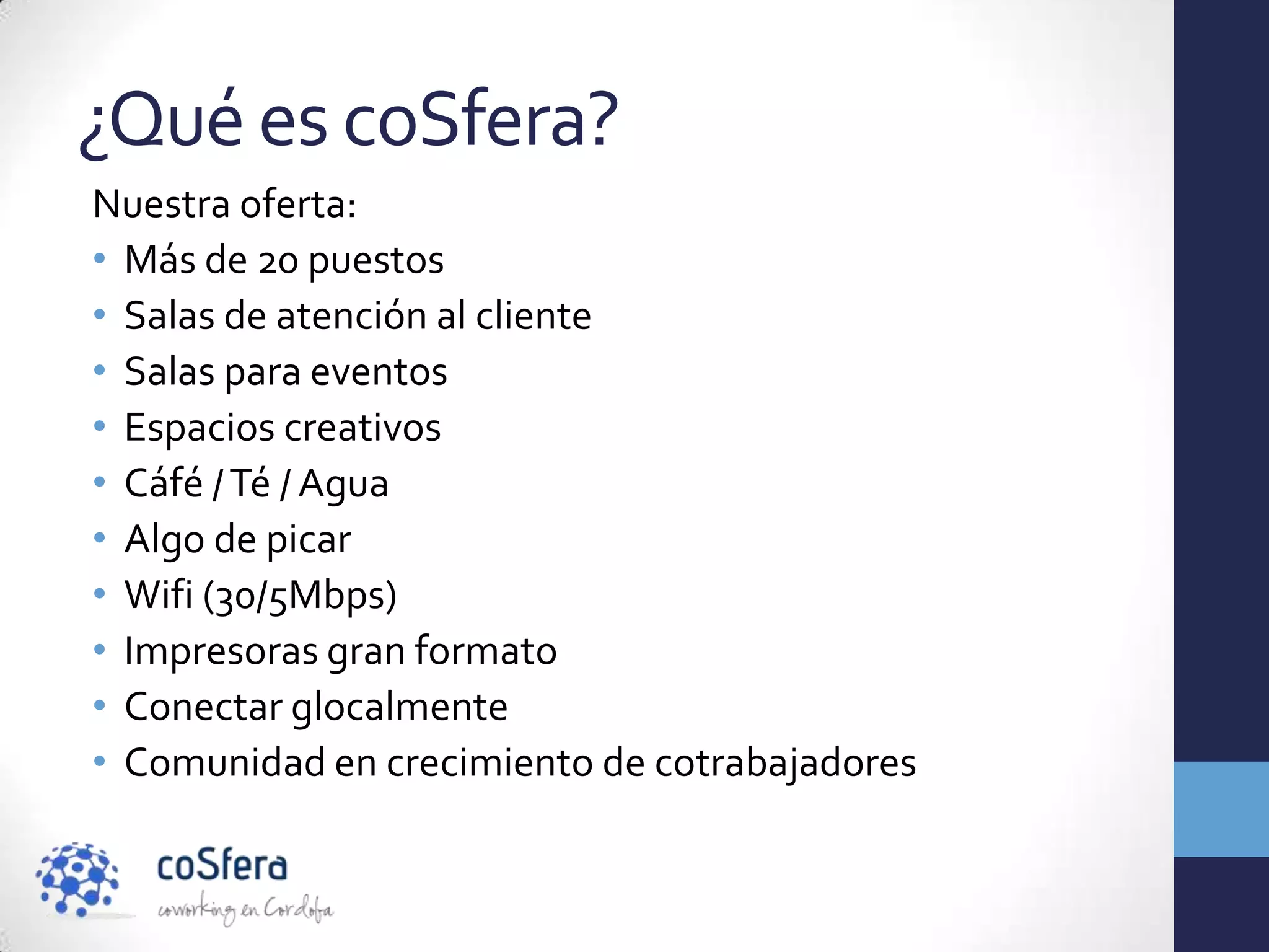 ¿Qué es coSfera?
Nuestra oferta:
• Más de 20 puestos
• Salas de atención al cliente
• Salas para eventos
• Espacios creativos
• Cáfé / Té / Agua
• Algo de picar
• Wifi (30/5Mbps)
• Impresoras gran formato
• Conectar glocalmente
• Comunidad en crecimiento de cotrabajadores
 