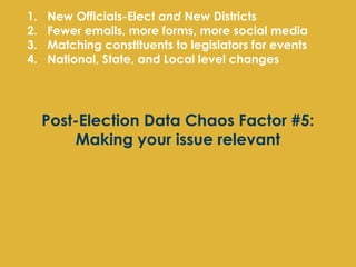 1.   New Officials-Elect and New Districts
2.   Fewer emails, more forms, more social media
3.   Matching constituents to legislators for events
4.   National, State, and Local level changes




     Post-Election Data Chaos Factor #5:
         Making your issue relevant
 