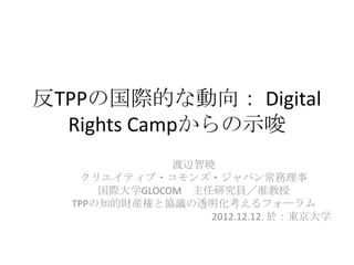 反TPPの国際的な動向： Digital
  Rights Campからの示唆
               渡辺智暁
    クリエイティブ・コモンズ・ジャパン常務理事
      国際大学GLOCOM 主任研究員／准教授
  TPPの知的財産権と協議の透明化考えるフォーラム
                   2012.12.12. 於：東京大学
 