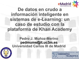 De datos en crudo a
  información inteligente en
 sistemas de e-Learning: un
    caso de estudio con la
plataforma de Khan Academy
      Pedro J. Muñoz-Merino
      pedmume@it.uc3m.es
  Universidad Carlos III de Madrid
 
