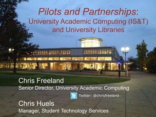 Pilots and Partnerships:
      University Academic Computing (IS&T)
             and University Libraries




Chris Freeland
Senior Director, University Academic Computing
                          Twitter: @chrisfreeland

Chris Huels
Manager, Student Technology Services
 