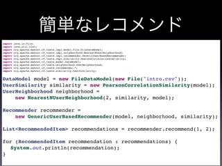 簡単なレコメンド
import java.io.File;
import java.util.List;
import org.apache.mahout.cf.taste.impl.model.file.FileDataModel;
import org.apache.mahout.cf.taste.impl.neighborhood.NearestNUserNeighborhood;
import org.apache.mahout.cf.taste.impl.recommender.GenericUserBasedRecommender;
import org.apache.mahout.cf.taste.impl.similarity.PearsonCorrelationSimilarity;
import org.apache.mahout.cf.taste.model.DataModel;
import org.apache.mahout.cf.taste.neighborhood.UserNeighborhood;
import org.apache.mahout.cf.taste.recommender.*;
import org.apache.mahout.cf.taste.similarity.UserSimilarity;
DataModel model = new FileDataModel(new File("intro.csv"));
UserSimilarity similarity = new PearsonCorrelationSimilarity(model);
UserNeighborhood neighborhood =
new NearestNUserNeighborhood(2, similarity, model);
Recommender recommender =
new GenericUserBasedRecommender(model, neighborhood, similarity);
List<RecommendedItem> recommendations = recommender.recommend(1, 2);
for (RecommendedItem recommendation : recommendations) {
System.out.println(recommendation);
}
 