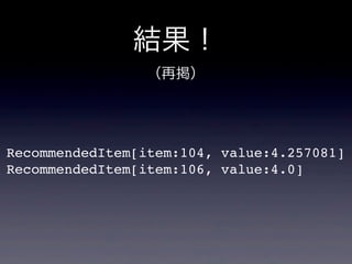 結果！
RecommendedItem[item:104, value:4.257081]
RecommendedItem[item:106, value:4.0]
（再掲）
 
