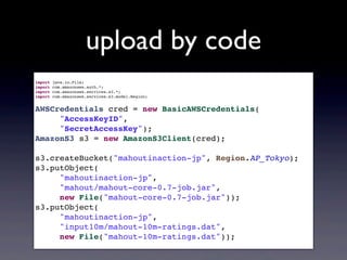 upload by code
import java.io.File;
import com.amazonaws.auth.*;
import com.amazonaws.services.s3.*;
import com.amazonaws.services.s3.model.Region;
AWSCredentials cred = new BasicAWSCredentials(
"AccessKeyID",
"SecretAccessKey");
AmazonS3 s3 = new AmazonS3Client(cred);
s3.createBucket("mahoutinaction-jp", Region.AP_Tokyo);
s3.putObject(
"mahoutinaction-jp",
"mahout/mahout-core-0.7-job.jar",
new File("mahout-core-0.7-job.jar"));
s3.putObject(
"mahoutinaction-jp",
"input10m/mahout-10m-ratings.dat",
new File("mahout-10m-ratings.dat"));
 
