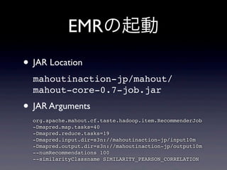EMRの起動
• JAR Location
mahoutinaction-jp/mahout/
mahout-core-0.7-job.jar
• JAR Arguments
org.apache.mahout.cf.taste.hadoop.item.RecommenderJob
-Dmapred.map.tasks=40
-Dmapred.reduce.tasks=19
-Dmapred.input.dir=s3n://mahoutinaction-jp/input10m
-Dmapred.output.dir=s3n://mahoutinaction-jp/output10m
--numRecommendations 100
--similarityClassname SIMILARITY_PEARSON_CORRELATION
 