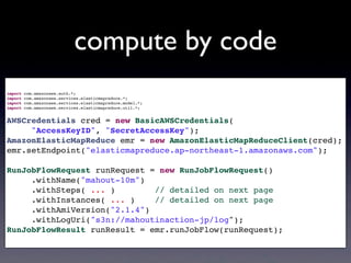 compute by code
import com.amazonaws.auth.*;
import com.amazonaws.services.elasticmapreduce.*;
import com.amazonaws.services.elasticmapreduce.model.*;
import com.amazonaws.services.elasticmapreduce.util.*;
AWSCredentials cred = new BasicAWSCredentials(
"AccessKeyID", "SecretAccessKey");
AmazonElasticMapReduce emr = new AmazonElasticMapReduceClient(cred);
emr.setEndpoint("elasticmapreduce.ap-northeast-1.amazonaws.com");
RunJobFlowRequest runRequest = new RunJobFlowRequest()
.withName("mahout-10m")
.withSteps( ... ) // detailed on next page
.withInstances( ... ) // detailed on next page
.withAmiVersion("2.1.4")
.withLogUri("s3n://mahoutinaction-jp/log");
RunJobFlowResult runResult = emr.runJobFlow(runRequest);
 