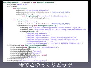 RunJobFlowRequest runRequest = new RunJobFlowRequest()
.withName("mahout-10m")
.withSteps(
new StepConfig()
.withName("Setup Hadoop Debugging")
.withActionOnFailure(ActionOnFailure.TERMINATE_JOB_FLOW)
.withHadoopJarStep(
new StepFactory("ap-northeast-1.elasticmapreduce")
.newEnableDebuggingStep()),
new StepConfig()
.withName("Custom Jar")
.withActionOnFailure(ActionOnFailure.TERMINATE_JOB_FLOW)
.withHadoopJarStep(new HadoopJarStepConfig()
.withJar("s3n://mahoutinaction-jp/mahout/mahout-core-0.7-job.jar")
.withMainClass("org.apache.mahout.cf.taste.hadoop.item.RecommenderJob")
.withArgs(Arrays.asList(
"-Dmapred.map.tasks=40",
"-Dmapred.reduce.tasks=19",
"-Dmapred.input.dir=s3n://mahoutinaction-jp/input10m",
"-Dmapred.output.dir=s3n://mahoutinaction-jp/output10m",
"--numRecommendations", "100",
"--similarityClassname", "SIMILARITY_PEARSON_CORRELATION"))))
.withInstances(new JobFlowInstancesConfig()
.withPlacement(new PlacementType("ap-northeast-1a"))
.withInstanceCount(20)
.withMasterInstanceType("m1.small")
.withSlaveInstanceType("m1.small")
.withKeepJobFlowAliveWhenNoSteps(false)
.withHadoopVersion("0.20.205"))
.withAmiVersion("2.1.4")
.withLogUri("s3n://mahoutinaction-jp/logs");
後でごゆっくりどうぞ
 