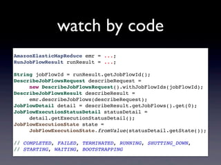 watch by code
AmazonElasticMapReduce emr = ...;
RunJobFlowResult runResult = ...;
String jobFlowId = runResult.getJobFlowId();
DescribeJobFlowsRequest describeRequest =
new DescribeJobFlowsRequest().withJobFlowIds(jobFlowId);
DescribeJobFlowsResult describeResult =
emr.describeJobFlows(describeRequest);
JobFlowDetail detail = describeResult.getJobFlows().get(0);
JobFlowExecutionStatusDetail statusDetail =
detail.getExecutionStatusDetail();
JobFlowExecutionState state =
JobFlowExecutionState.fromValue(statusDetail.getState());
// COMPLETED, FAILED, TERMINATED, RUNNING, SHUTTING_DOWN,
// STARTING, WAITING, BOOTSTRAPPING
 