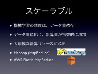 スケーラブル
• 機械学習の精度は、データ量依存
• データ量に応じ、計算量が指数的に増加
• 大規模な計算リソースが必要
• Hadoop (MapReduce)
• AWS Elastic MapReduce
 