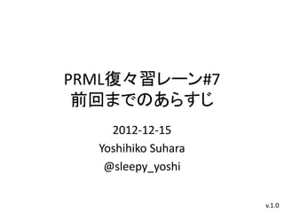 PRML復々習レーン#7
 前回までのあらすじ
    2012-12-15
  Yoshihiko Suhara
   @sleepy_yoshi

                     v.1.0
 