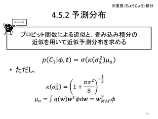※重畳 (ちょうじょう) 積分

               4.5.2 予測分布
 ポイントだよ




    プロビット関数による近似と，畳み込み積分の
      近似を用いて近似予測分布を求める

            𝑝 𝐶1 𝜙, 𝒕 = 𝜎 𝜅 𝜎 2 𝜇 𝑎
                              𝑎
• ただし，
                                  1
                                 −2
                            𝜋𝜎 2
              𝜅 𝜎2 = 1 +
                 𝑎
                             8
          𝜇 𝑎 = ∫ 𝑞 𝒘 𝒘 𝑇 𝜙d𝒘 = 𝒘 𝑇𝑀𝐴𝑃 𝜙

                                                  10
 