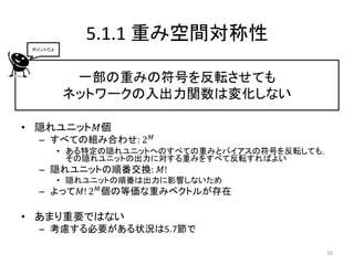 5.1.1 重み空間対称性
 ポイントだよ




           一部の重みの符号を反転させても
          ネットワークの入出力関数は変化しない

• 隠れユニット𝑀個
  – すべての組み合わせ: 2      𝑀

          • ある特定の隠れユニットへのすべての重みとバイアスの符号を反転しても，
            その隠れユニットの出力に対する重みをすべて反転すればよい
  – 隠れユニットの順番交換: 𝑀!
          • 隠れユニットの順番は出力に影響しないため
  – よって𝑀! 2 𝑀 個の等価な重みベクトルが存在

• あまり重要ではない
  – 考慮する必要がある状況は5.7節で

                                             16
 