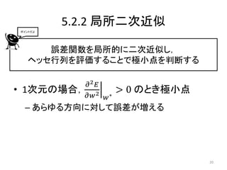 5.2.2 局所二次近似
ポイントだよ




      誤差関数を局所的に二次近似し，
   ヘッセ行列を評価することで極小点を判断する

            𝜕2 𝐸
• 1次元の場合，              > 0 のとき極小点
            𝜕𝑤 2 𝑤 ∗
 – あらゆる方向に対して誤差が増える




                                    20
 