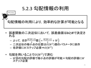 5.2.3 勾配情報の利用
 ポイントだよ




勾配情報の利用により，効率的な計算が可能となる


• 誤差関数の二次近似において，誤差曲面は𝒃と𝑯で決定さ
  れる
           𝑊 𝑊+3   𝑊 𝑊+1
  – よって，合計   個 =      + 𝑊
           2     2
  – 二次近似の極小点の位置は𝑂 𝑊 2 個のパラメータに依存
  – 各評価に𝑊ステップ必要⇒𝑂 𝑊 3

• 勾配を用いることで𝑂(𝑊 2 )で済む
  – 𝑊回の勾配の評価で極小点の評価が可能×勾配の評価に𝑊
   ステップ必要
                                   21
 
