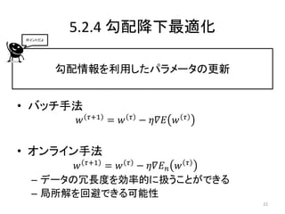 5.2.4 勾配降下最適化
ポイントだよ




         勾配情報を利用したパラメータの更新


• バッチ手法
               𝜏+1         𝜏             𝜏
           𝑤         = 𝑤       − 𝜂𝛻𝐸 𝑤


• オンライン手法
       𝑤 𝜏+1 = 𝑤 𝜏 − 𝜂𝛻𝐸 𝑛 𝑤 𝜏
 – データの冗長度を効率的に扱うことができる
 – 局所解を回避できる可能性
                                             22
 