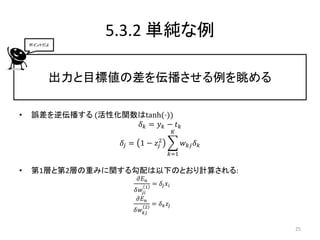 5.3.2 単純な例
    ポイントだよ




         出力と目標値の差を伝播させる例を眺める

•   誤差を逆伝播する (活性化関数はtanh(⋅))
                   𝛿𝑘 = 𝑦𝑘 − 𝑡𝑘
                                          𝐾

                    𝛿𝑗 = 1 − 𝑧2
                              𝑗               𝑤 𝑘𝑗 𝛿 𝑘
                                      𝑘=1

•   第1層と第2層の重みに関する勾配は以下のとおり計算される:
                        𝜕𝐸 𝑛
                           1
                               = 𝛿𝑗 𝑥 𝑖
                       𝛿𝑤𝑗𝑖
                       𝜕𝐸 𝑛
                           2
                               = 𝛿 𝑘 𝑧𝑗
                       𝛿𝑤 𝑘𝑗

                                                         25
 
