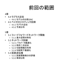 前回の範囲
4章
• 4.4 ラプラス近似
  – 4.4.1 モデルの比較とBIC
• 4.5 ベイズロジスティック回帰
  – 4.5.1 ラプラス近似
  – 4.5.2 予測分布

5章
• 5.1 フィードフォワードネットワーク関数
  – 5.1.1 重み空間対称性
• 5.2 ネットワーク訓練
  –   5.2.1 パラメータ最適化
  –   5.2.2 局所二次近似
  –   5.2.3 勾配情報の利用
  –   5.2.4 勾配降下最適化
• 5.3 誤差逆伝播
  – 5.3.1 誤差関数微分の評価
  – 5.3.2 単純な例             3
 