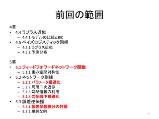 前回の範囲
4章
• 4.4 ラプラス近似
  – 4.4.1 モデルの比較とBIC
• 4.5 ベイズロジスティック回帰
  – 4.5.1 ラプラス近似
  – 4.5.2 予測分布

5章
• 5.1 フィードフォワードネットワーク関数
  – 5.1.1 重み空間対称性
• 5.2 ネットワーク訓練
  –   5.2.1 パラメータ最適化
  –   5.2.2 局所二次近似
  –   5.2.3 勾配情報の利用
  –   5.2.4 勾配降下最適化
• 5.3 誤差逆伝播
  – 5.3.1 誤差関数微分の評価
  – 5.3.2 単純な例             4
 