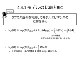 4.4.1 モデルの比較とBIC
 ポイントだよ




      ラプラス近似を利用してモデルエビデンスの
              近似を得る

                                                 𝑀          1
• ln 𝑝 𝐷 ≅ ln 𝑝 𝐷 𝜽   𝑀𝐴𝑃   + ln 𝑝 𝜽   𝑀𝐴𝑃   +     ln   2𝜋 − ln 𝑨
                                                 2          2
                                     Occam係数
                                モデルの複雑さに対するペナルティ


                            1
• ln 𝑝 𝐷 ≅ ln 𝑝 𝐷 𝜽   𝑀𝐴𝑃 − 2   𝑀 ln 𝑁
   – 上記の近似．ベイズ情報量規準 (BIC) と呼ばれる

                                                                    7
 