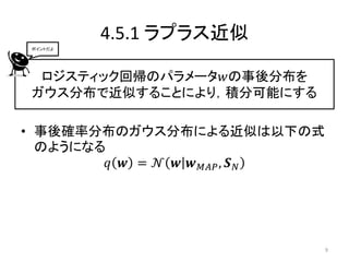 4.5.1 ラプラス近似
 ポイントだよ




  ロジスティック回帰のパラメータ𝑤の事後分布を
 ガウス分布で近似することにより，積分可能にする

• 事後確率分布のガウス分布による近似は以下の式
  のようになる
         𝑞 𝒘 = 𝒩 𝒘 𝒘 𝑀𝐴𝑃 , 𝑺 𝑁




                                 9
 