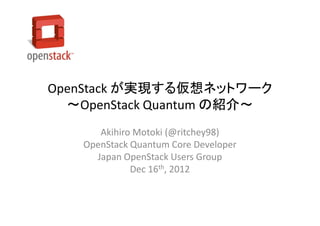 OpenStack が実現する仮想ネットワーク
  ～OpenStack Quantum の紹介～
      Akihiro Motoki (@ritchey98)
   OpenStack Quantum Core Developer
     Japan OpenStack Users Group
             Dec 16th, 2012
 