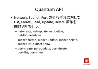 Quantum API
• Network, Subnet, Port のそれぞれに対して
  List, Create, Read, Update, Delete 操作を
  REST API で行う。
  – net-create, net-update, net-delete,
    net-list, net-show
  – subnet-create, subnet-update, subnet-delete,
    subnet-list, subnet-show
  – port-create, port-update, port-delete,
    port-list, port-show
 